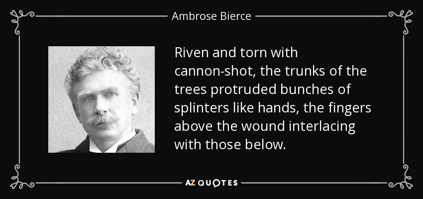Riven and torn with cannon-shot, the trunks of the trees protruded bunches of splinters like hands, the fingers above the wound interlacing with those below. - Ambrose Bierce