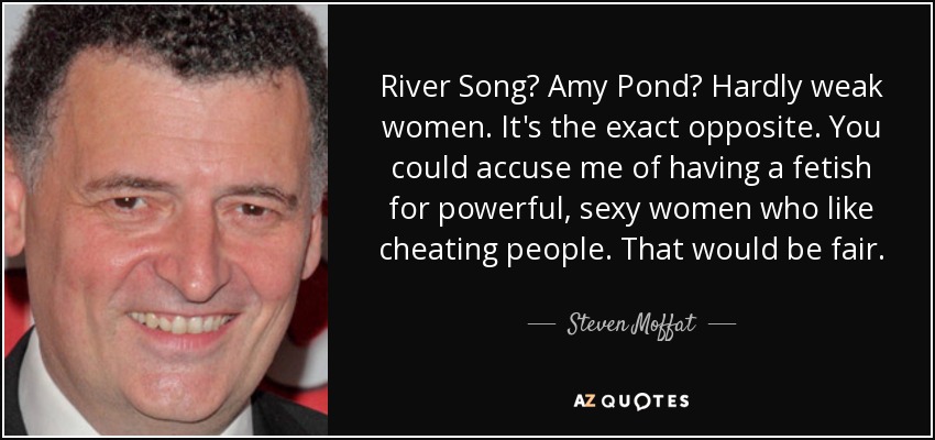 River Song? Amy Pond? Hardly weak women. It's the exact opposite. You could accuse me of having a fetish for powerful, sexy women who like cheating people. That would be fair. - Steven Moffat