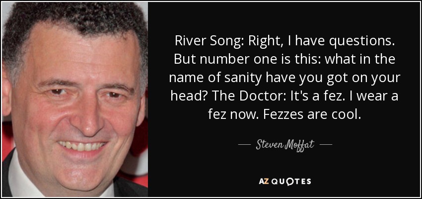 River Song: Right, I have questions. But number one is this: what in the name of sanity have you got on your head? The Doctor: It's a fez. I wear a fez now. Fezzes are cool. - Steven Moffat