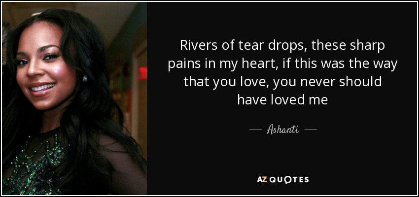 Rivers of tear drops, these sharp pains in my heart, if this was the way that you love, you never should have loved me - Ashanti