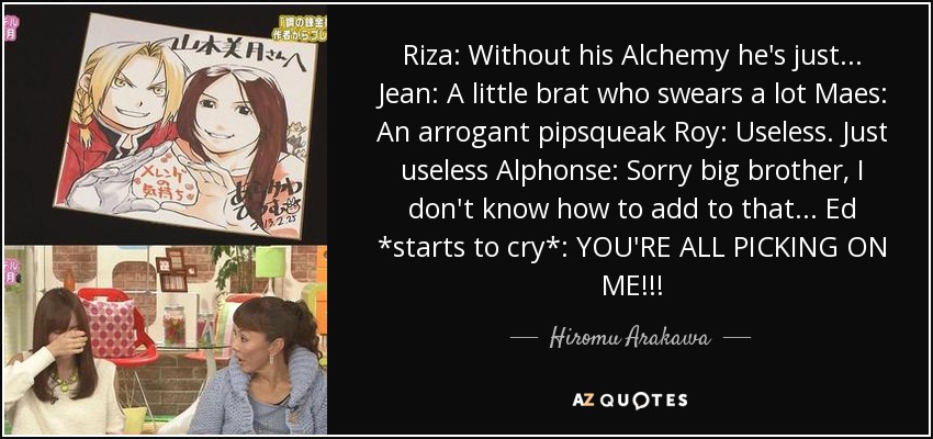 Riza: Without his Alchemy he's just... Jean: A little brat who swears a lot Maes: An arrogant pipsqueak Roy: Useless. Just useless Alphonse: Sorry big brother, I don't know how to add to that... Ed *starts to cry*: YOU'RE ALL PICKING ON ME!!! - Hiromu Arakawa