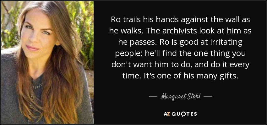 Ro trails his hands against the wall as he walks. The archivists look at him as he passes. Ro is good at irritating people; he'll find the one thing you don't want him to do, and do it every time. It's one of his many gifts. - Margaret Stohl