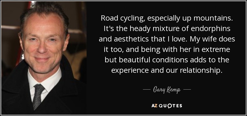 Road cycling, especially up mountains. It's the heady mixture of endorphins and aesthetics that I love. My wife does it too, and being with her in extreme but beautiful conditions adds to the experience and our relationship. - Gary Kemp