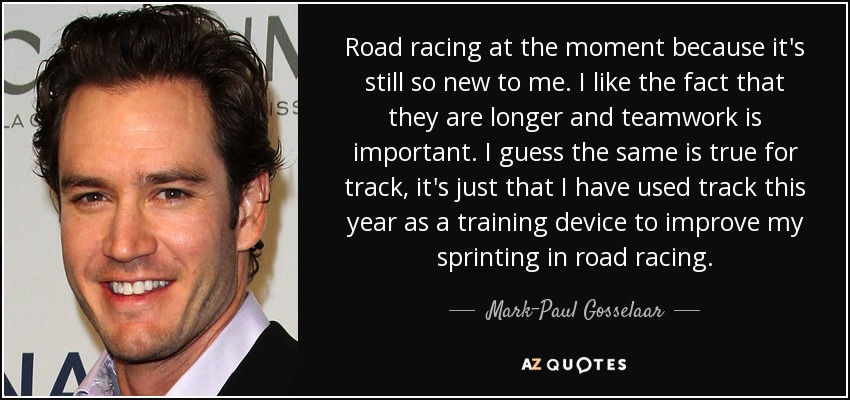 Road racing at the moment because it's still so new to me. I like the fact that they are longer and teamwork is important. I guess the same is true for track, it's just that I have used track this year as a training device to improve my sprinting in road racing. - Mark-Paul Gosselaar