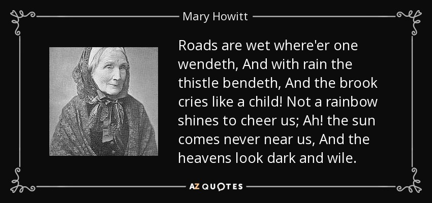 Roads are wet where'er one wendeth, And with rain the thistle bendeth, And the brook cries like a child! Not a rainbow shines to cheer us; Ah! the sun comes never near us, And the heavens look dark and wile. - Mary Howitt
