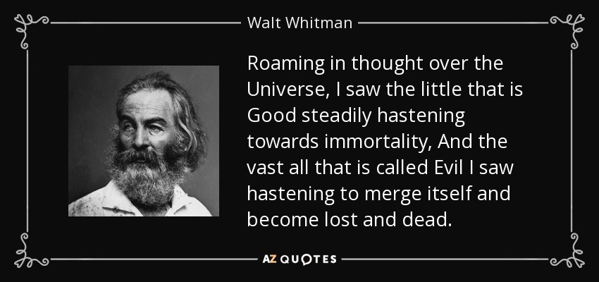 Roaming in thought over the Universe, I saw the little that is Good steadily hastening towards immortality, And the vast all that is called Evil I saw hastening to merge itself and become lost and dead. - Walt Whitman