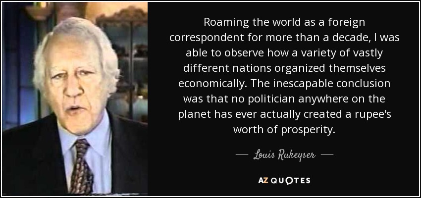 Roaming the world as a foreign correspondent for more than a decade, I was able to observe how a variety of vastly different nations organized themselves economically. The inescapable conclusion was that no politician anywhere on the planet has ever actually created a rupee's worth of prosperity. - Louis Rukeyser