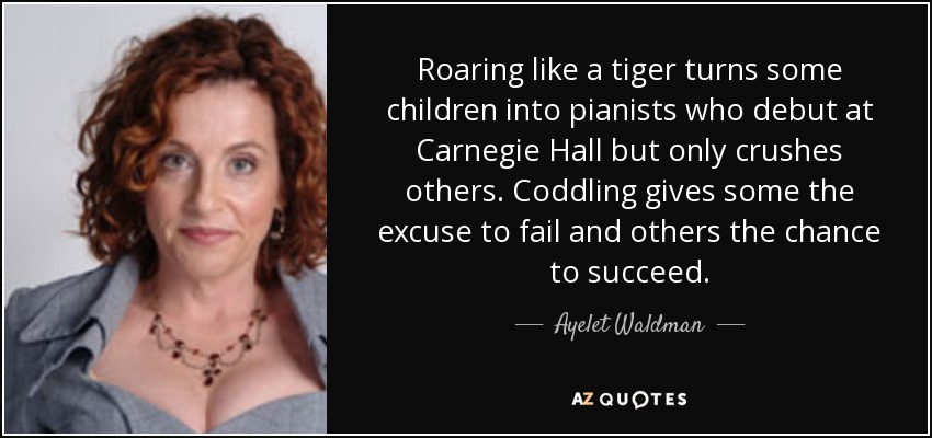 Roaring like a tiger turns some children into pianists who debut at Carnegie Hall but only crushes others. Coddling gives some the excuse to fail and others the chance to succeed. - Ayelet Waldman