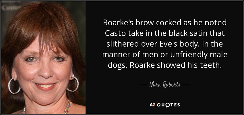 Roarke's brow cocked as he noted Casto take in the black satin that slithered over Eve's body. In the manner of men or unfriendly male dogs, Roarke showed his teeth. - Nora Roberts