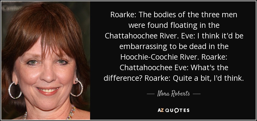 Roarke: The bodies of the three men were found floating in the Chattahoochee River. Eve: I think it'd be embarrassing to be dead in the Hoochie-Coochie River. Roarke: Chattahoochee Eve: What's the difference? Roarke: Quite a bit, I'd think. - Nora Roberts