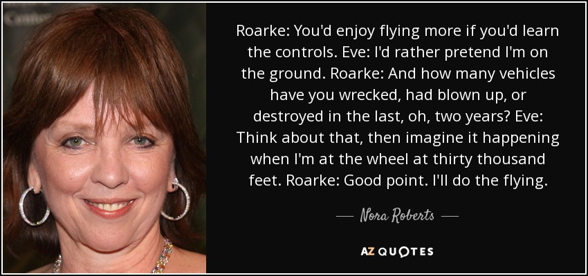 Roarke: You'd enjoy flying more if you'd learn the controls. Eve: I'd rather pretend I'm on the ground. Roarke: And how many vehicles have you wrecked, had blown up, or destroyed in the last, oh, two years? Eve: Think about that, then imagine it happening when I'm at the wheel at thirty thousand feet. Roarke: Good point. I'll do the flying. - Nora Roberts