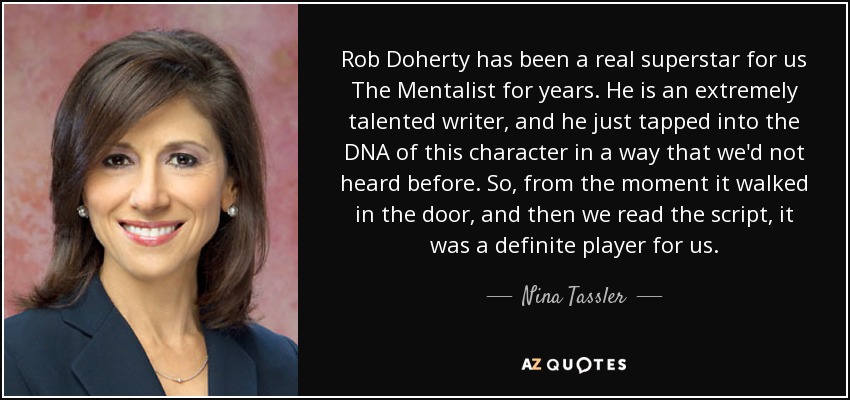 Rob Doherty has been a real superstar for us The Mentalist for years. He is an extremely talented writer, and he just tapped into the DNA of this character in a way that we'd not heard before. So, from the moment it walked in the door, and then we read the script, it was a definite player for us. - Nina Tassler