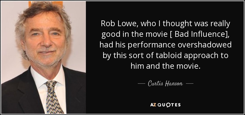 Rob Lowe, who I thought was really good in the movie [ Bad Influence], had his performance overshadowed by this sort of tabloid approach to him and the movie. - Curtis Hanson