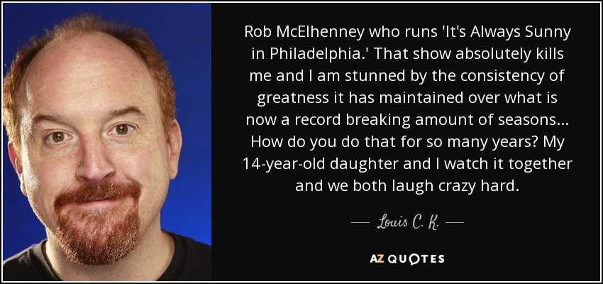 Rob McElhenney who runs 'It's Always Sunny in Philadelphia.' That show absolutely kills me and I am stunned by the consistency of greatness it has maintained over what is now a record breaking amount of seasons ... How do you do that for so many years? My 14-year-old daughter and I watch it together and we both laugh crazy hard. - Louis C. K.