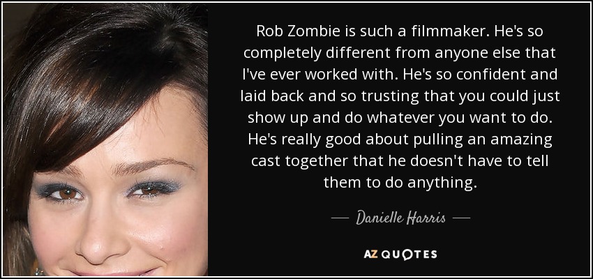 Rob Zombie is such a filmmaker. He's so completely different from anyone else that I've ever worked with. He's so confident and laid back and so trusting that you could just show up and do whatever you want to do. He's really good about pulling an amazing cast together that he doesn't have to tell them to do anything. - Danielle Harris