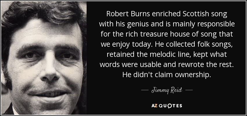 Robert Burns enriched Scottish song with his genius and is mainly responsible for the rich treasure house of song that we enjoy today. He collected folk songs, retained the melodic line, kept what words were usable and rewrote the rest. He didn't claim ownership. - Jimmy Reid