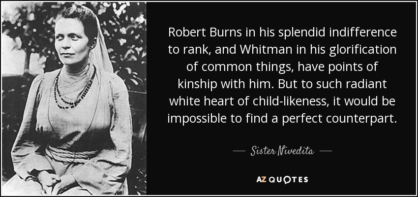 Robert Burns in his splendid indifference to rank, and Whitman in his glorification of common things, have points of kinship with him. But to such radiant white heart of child-likeness, it would be impossible to find a perfect counterpart. - Sister Nivedita