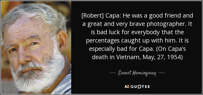 [Robert] Capa: He was a good friend and a great and very brave photographer. It is bad luck for everybody that the percentages caught up with him. It is especially bad for Capa. (On Capa's death in Vietnam, May, 27, 1954) - Ernest Hemingway