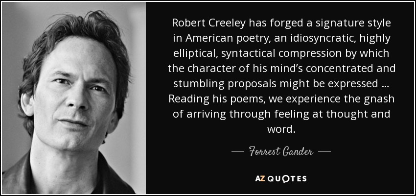 Robert Creeley has forged a signature style in American poetry, an idiosyncratic, highly elliptical, syntactical compression by which the character of his mind’s concentrated and stumbling proposals might be expressed … Reading his poems, we experience the gnash of arriving through feeling at thought and word. - Forrest Gander