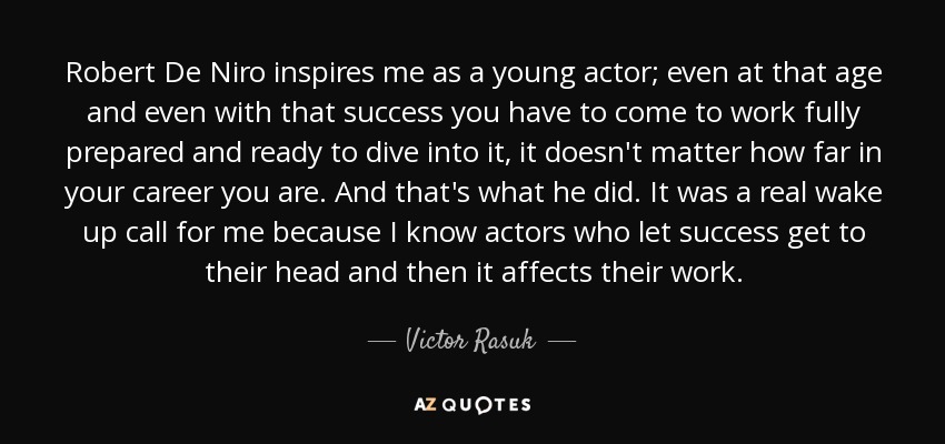 Robert De Niro inspires me as a young actor; even at that age and even with that success you have to come to work fully prepared and ready to dive into it, it doesn't matter how far in your career you are. And that's what he did. It was a real wake up call for me because I know actors who let success get to their head and then it affects their work. - Victor Rasuk