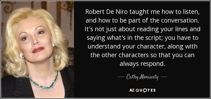 Robert De Niro taught me how to listen, and how to be part of the conversation. It's not just about reading your lines and saying what's in the script; you have to understand your character, along with the other characters so that you can always respond. - Cathy Moriarty