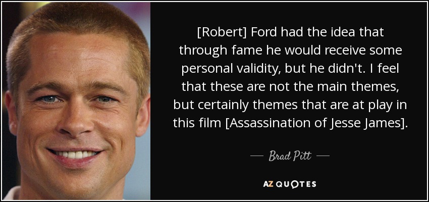 [Robert] Ford had the idea that through fame he would receive some personal validity, but he didn't. I feel that these are not the main themes, but certainly themes that are at play in this film [Assassination of Jesse James]. - Brad Pitt