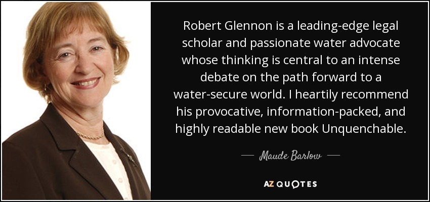 Robert Glennon is a leading-edge legal scholar and passionate water advocate whose thinking is central to an intense debate on the path forward to a water-secure world. I heartily recommend his provocative, information-packed, and highly readable new book Unquenchable. - Maude Barlow