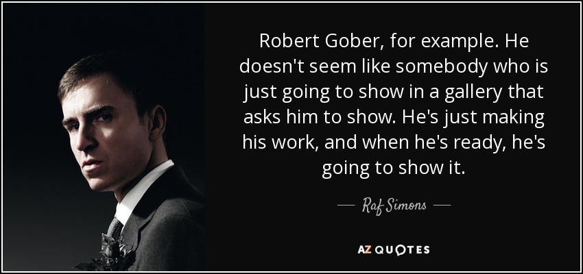 Robert Gober, for example. He doesn't seem like somebody who is just going to show in a gallery that asks him to show. He's just making his work, and when he's ready, he's going to show it. - Raf Simons