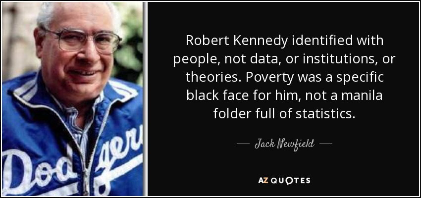 Robert Kennedy identified with people, not data, or institutions, or theories. Poverty was a specific black face for him, not a manila folder full of statistics. - Jack Newfield