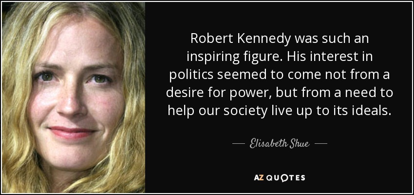 Robert Kennedy was such an inspiring figure. His interest in politics seemed to come not from a desire for power, but from a need to help our society live up to its ideals. - Elisabeth Shue