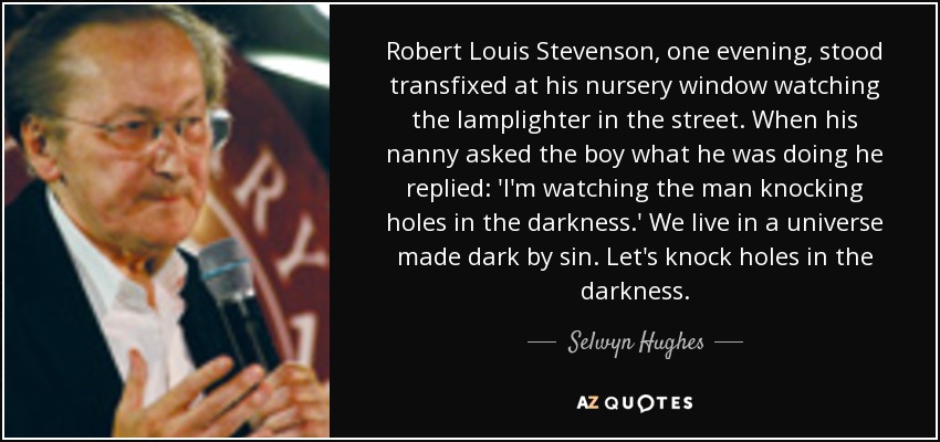 Robert Louis Stevenson, one evening, stood transfixed at his nursery window watching the lamplighter in the street. When his nanny asked the boy what he was doing he replied: 'I'm watching the man knocking holes in the darkness.' We live in a universe made dark by sin. Let's knock holes in the darkness. - Selwyn Hughes