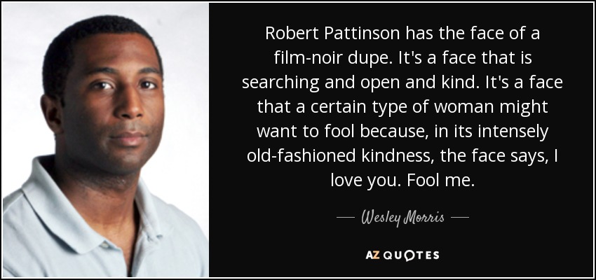 Robert Pattinson has the face of a film-noir dupe. It's a face that is searching and open and kind. It's a face that a certain type of woman might want to fool because, in its intensely old-fashioned kindness, the face says, I love you. Fool me. - Wesley Morris