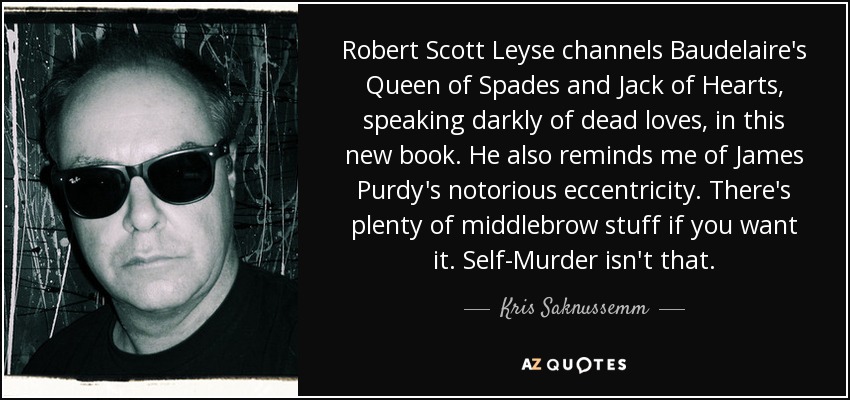 Robert Scott Leyse channels Baudelaire's Queen of Spades and Jack of Hearts, speaking darkly of dead loves, in this new book. He also reminds me of James Purdy's notorious eccentricity. There's plenty of middlebrow stuff if you want it. Self-Murder isn't that. - Kris Saknussemm