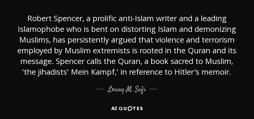 Robert Spencer, a prolific anti-Islam writer and a leading Islamophobe who is bent on distorting Islam and demonizing Muslims, has persistently argued that violence and terrorism employed by Muslim extremists is rooted in the Quran and its message. Spencer calls the Quran, a book sacred to Muslim, 'the jihadists' Mein Kampf,' in reference to Hitler's memoir. - Louay M. Safi