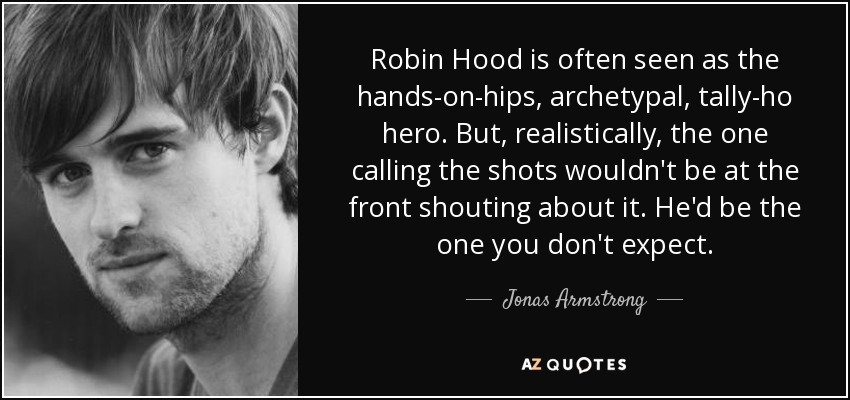 Robin Hood is often seen as the hands-on-hips, archetypal, tally-ho hero. But, realistically, the one calling the shots wouldn't be at the front shouting about it. He'd be the one you don't expect. - Jonas Armstrong