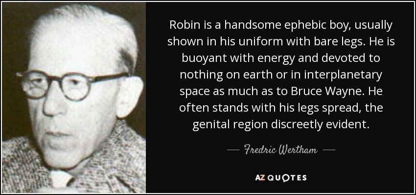 Robin is a handsome ephebic boy, usually shown in his uniform with bare legs. He is buoyant with energy and devoted to nothing on earth or in interplanetary space as much as to Bruce Wayne. He often stands with his legs spread, the genital region discreetly evident. - Fredric Wertham