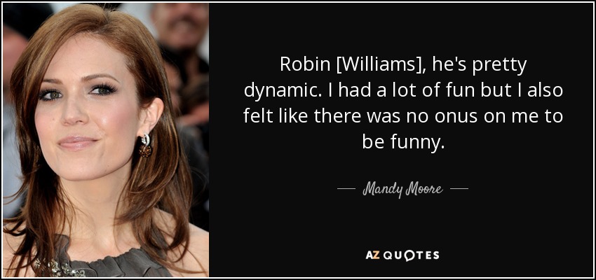 Robin [Williams], he's pretty dynamic. I had a lot of fun but I also felt like there was no onus on me to be funny. - Mandy Moore