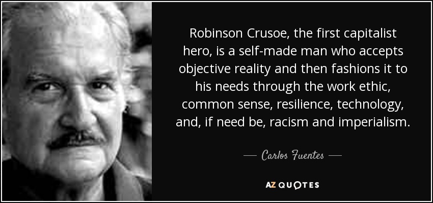 Robinson Crusoe, the first capitalist hero, is a self-made man who accepts objective reality and then fashions it to his needs through the work ethic, common sense, resilience, technology, and, if need be, racism and imperialism. - Carlos Fuentes