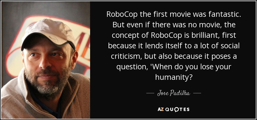RoboCop the first movie was fantastic. But even if there was no movie, the concept of RoboCop is brilliant, first because it lends itself to a lot of social criticism, but also because it poses a question, 'When do you lose your humanity? - Jose Padilha
