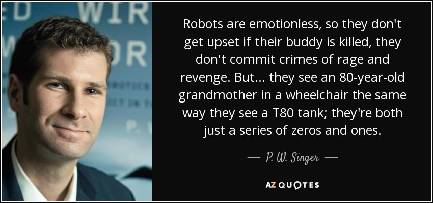 Robots are emotionless, so they don't get upset if their buddy is killed, they don't commit crimes of rage and revenge. But ... they see an 80-year-old grandmother in a wheelchair the same way they see a T80 tank; they're both just a series of zeros and ones. - P. W. Singer