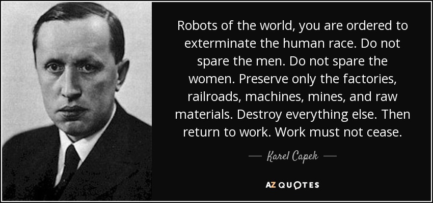 Robots of the world, you are ordered to exterminate the human race. Do not spare the men. Do not spare the women. Preserve only the factories, railroads, machines, mines, and raw materials. Destroy everything else. Then return to work. Work must not cease. - Karel Capek