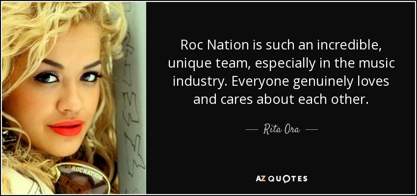 Roc Nation is such an incredible, unique team, especially in the music industry. Everyone genuinely loves and cares about each other. - Rita Ora