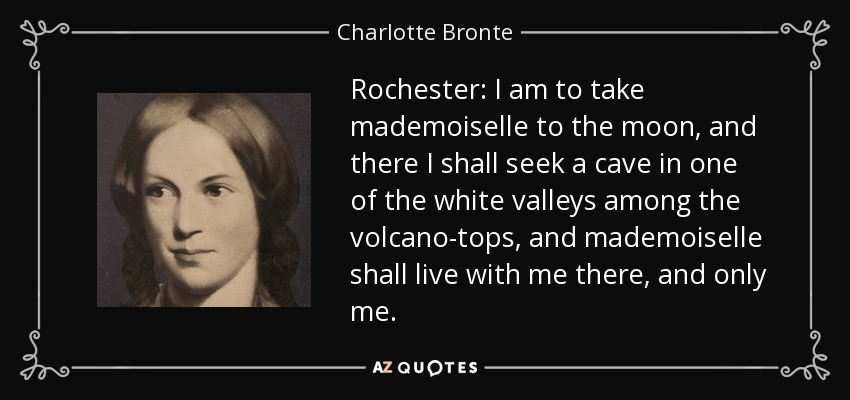 Rochester: I am to take mademoiselle to the moon, and there I shall seek a cave in one of the white valleys among the volcano-tops, and mademoiselle shall live with me there, and only me. - Charlotte Bronte