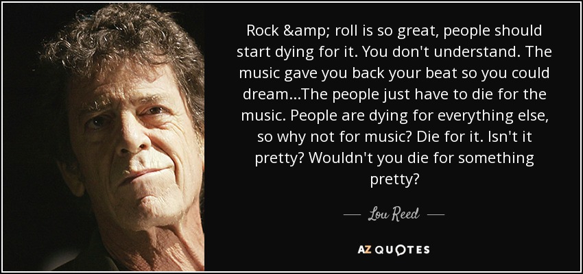 Rock & roll is so great, people should start dying for it. You don't understand. The music gave you back your beat so you could dream...The people just have to die for the music. People are dying for everything else, so why not for music? Die for it. Isn't it pretty? Wouldn't you die for something pretty? - Lou Reed