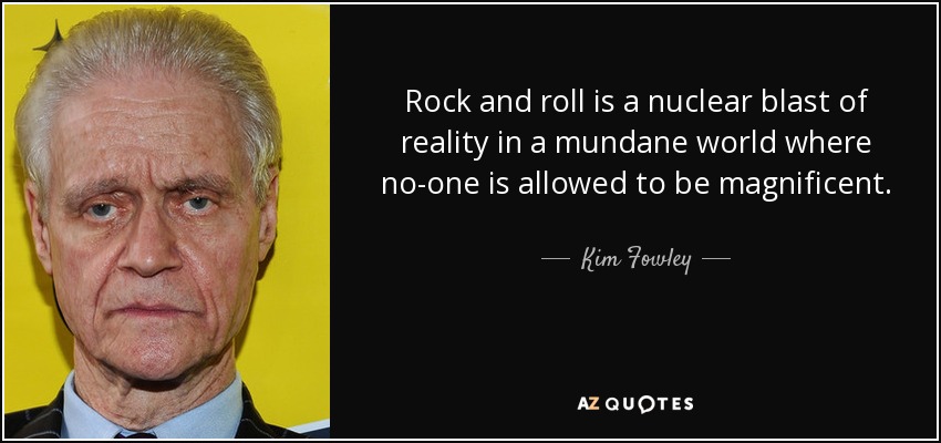 Rock and roll is a nuclear blast of reality in a mundane world where no-one is allowed to be magnificent. - Kim Fowley