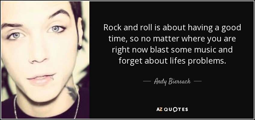 Rock and roll is about having a good time, so no matter where you are right now blast some music and forget about lifes problems. - Andy Biersack