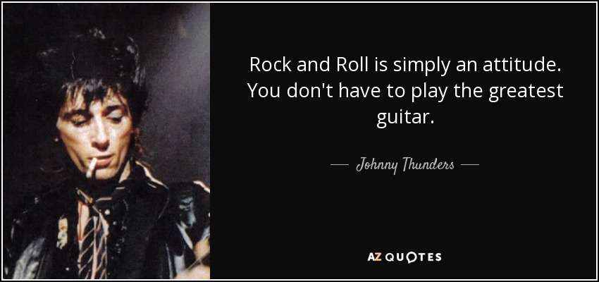 Rock and Roll is simply an attitude. You don't have to play the greatest guitar. - Johnny Thunders