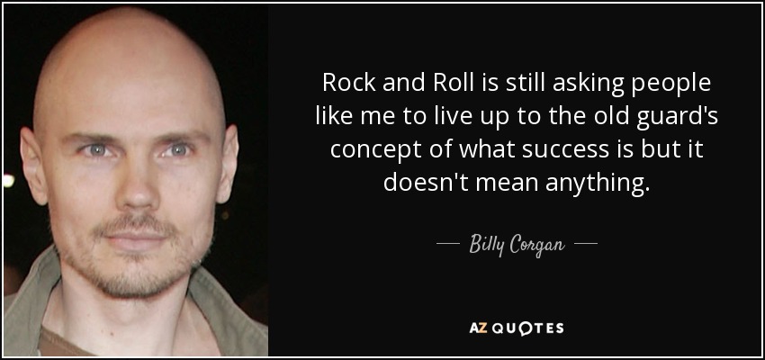 Rock and Roll is still asking people like me to live up to the old guard's concept of what success is but it doesn't mean anything. - Billy Corgan