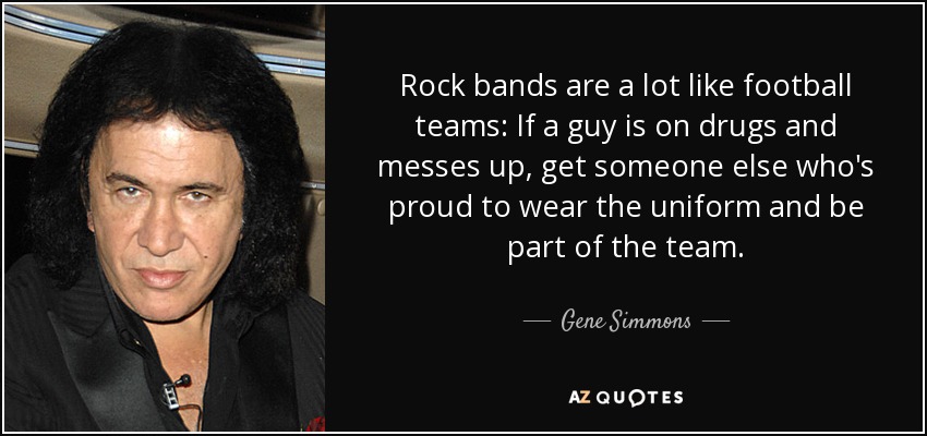 Rock bands are a lot like football teams: If a guy is on drugs and messes up, get someone else who's proud to wear the uniform and be part of the team. - Gene Simmons