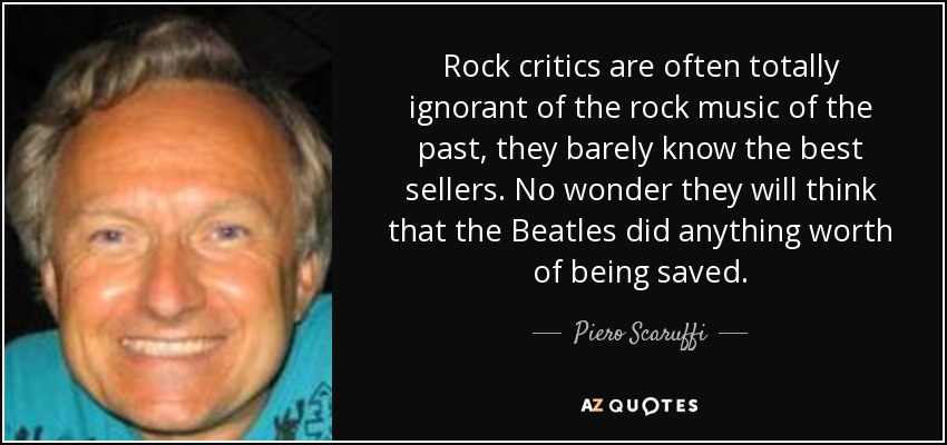 Rock critics are often totally ignorant of the rock music of the past, they barely know the best sellers. No wonder they will think that the Beatles did anything worth of being saved. - Piero Scaruffi